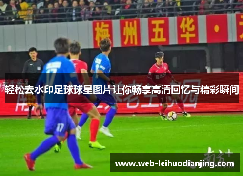 轻松去水印足球球星图片让你畅享高清回忆与精彩瞬间