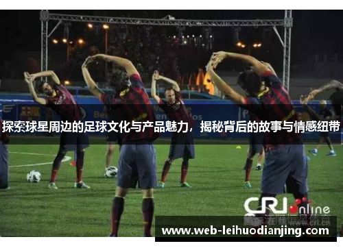 探索球星周边的足球文化与产品魅力，揭秘背后的故事与情感纽带