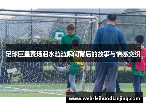 足球巨星赛场泪水涟涟瞬间背后的故事与情感交织