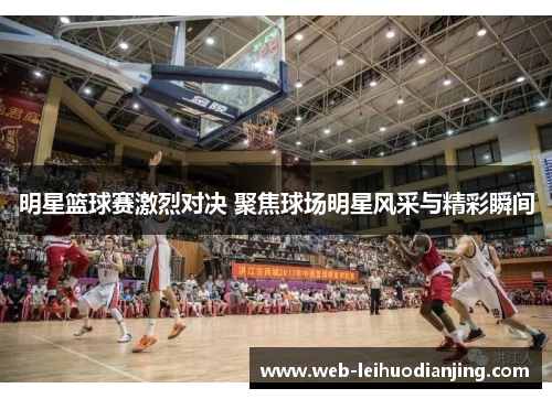 明星篮球赛激烈对决 聚焦球场明星风采与精彩瞬间